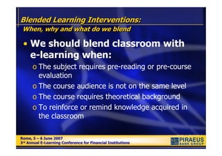 Blended Learning Interventions:
 When, why and what do we blend

 • We should blend classroom with
   e-learning when:
      o The subject requires pre-reading or pre-course
        evaluation
      o The course audience is not on the same level
      o The course requires theoretical background
      o To reinforce or remind knowledge acquired in
        the classroom

Rome, 5 – 6 June 2007
Rome, 5 – 6 June 2007
3rd Annual E-Learning Conference for Financial Institutions
3rd Annual E-Learning Conference for Financial Institutions
 
