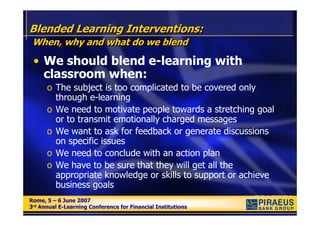 Blended Learning Interventions:
 When, why and what do we blend

 • We should blend e-learning with
   classroom when:
      o The subject is too complicated to be covered only
        through e-learning
      o We need to motivate people towards a stretching goal
        or to transmit emotionally charged messages
      o We want to ask for feedback or generate discussions
        on specific issues
      o We need to conclude with an action plan
      o We have to be sure that they will get all the
        appropriate knowledge or skills to support or achieve
        business goals
Rome, 5 – 6 June 2007
Rome, 5 – 6 June 2007
3rd Annual E-Learning Conference for Financial Institutions
3rd Annual E-Learning Conference for Financial Institutions
 