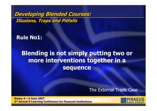 Developing Blended Courses:
 Illusions, Traps and Pitfalls


 Rule No1:


     Blending is not simply putting two or
       more interventions together in a
                   sequence


                                                        The External Trade Case
Rome, 5 – 6 June 2007
Rome, 5 – 6 June 2007
3rd Annual E-Learning Conference for Financial Institutions
3rd Annual E-Learning Conference for Financial Institutions
 