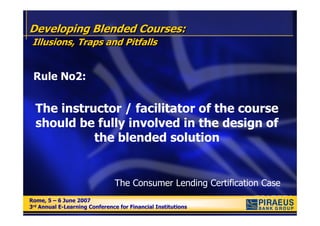 Developing Blended Courses:
 Illusions, Traps and Pitfalls


 Rule No2:


  The instructor / facilitator of the course
  should be fully involved in the design of
            the blended solution


                               The Consumer Lending Certification Case
Rome, 5 – 6 June 2007
Rome, 5 – 6 June 2007
3rd Annual E-Learning Conference for Financial Institutions
3rd Annual E-Learning Conference for Financial Institutions
 