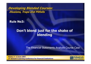 Developing Blended Courses:
 Illusions, Traps and Pitfalls


 Rule No3:


          Don’t blend just for the shake of
                     blending


                       The Financial Statements Analysis Course Case


Rome, 5 – 6 June 2007
Rome, 5 – 6 June 2007
3rd Annual E-Learning Conference for Financial Institutions
3rd Annual E-Learning Conference for Financial Institutions
 