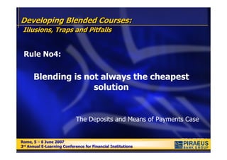 Developing Blended Courses:
 Illusions, Traps and Pitfalls


 Rule No4:


      Blending is not always the cheapest
                    solution


                            The Deposits and Means of Payments Case


Rome, 5 – 6 June 2007
Rome, 5 – 6 June 2007
3rd Annual E-Learning Conference for Financial Institutions
3rd Annual E-Learning Conference for Financial Institutions
 
