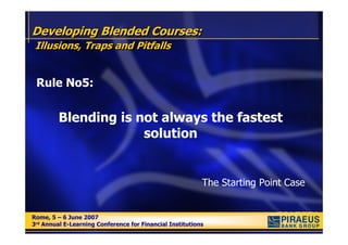 Developing Blended Courses:
 Illusions, Traps and Pitfalls


 Rule No5:


         Blending is not always the fastest
                      solution


                                                          The Starting Point Case


Rome, 5 – 6 June 2007
Rome, 5 – 6 June 2007
3rd Annual E-Learning Conference for Financial Institutions
3rd Annual E-Learning Conference for Financial Institutions
 