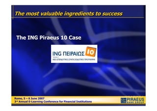 The most valuable ingredients to success



 The ING Piraeus 10 Case




Rome, 5 – 6 June 2007
Rome, 5 – 6 June 2007
3rd Annual E-Learning Conference for Financial Institutions
3rd Annual E-Learning Conference for Financial Institutions
 