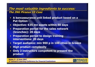 The most valuable ingredients to success:
The ING Piraeus 10 Case
 • A bancassurance unit linked product based on a
   Put Option
 • Objective: €35 mn assets within 50 days
 • Preparation period for the sales network
   (branches): 20 days
 • Preparation period to design training
   interventions: 20 days
 • Target audience: min 900 p in 100 cities in Greece
 • High product complexity
 • Only 3 instructors competent to present the
   product
Rome, 5 – 6 June 2007
Rome, 5 – 6 June 2007
3rd Annual E-Learning Conference for Financial Institutions
3rd Annual E-Learning Conference for Financial Institutions
 