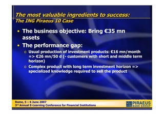 The most valuable ingredients to success:
The ING Piraeus 10 Case

 • The business objective: Bring €35 mn
   assets
 • The performance gap:
      o Usual production of investment products: €16 mn/month
        => €26 mn/50 d (- customers with short and middle term
        horizon)
      o Complex product with long term investment horizon =>
        specialized knowledge required to sell the product




Rome, 5 – 6 June 2007
Rome, 5 – 6 June 2007
3rd Annual E-Learning Conference for Financial Institutions
3rd Annual E-Learning Conference for Financial Institutions
 