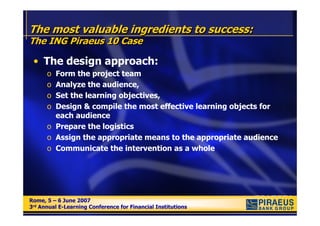 The most valuable ingredients to success:
The ING Piraeus 10 Case

 • The design approach:
      o Form the project team
      o Analyze the audience,
      o Set the learning objectives,
      o Design & compile the most effective learning objects for
        each audience
      o Prepare the logistics
      o Assign the appropriate means to the appropriate audience
      o Communicate the intervention as a whole




Rome, 5 – 6 June 2007
Rome, 5 – 6 June 2007
3rd Annual E-Learning Conference for Financial Institutions
3rd Annual E-Learning Conference for Financial Institutions
 