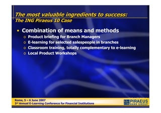 The most valuable ingredients to success:
The ING Piraeus 10 Case

 • Combination of means and methods
      o   Product briefing for Branch Managers
      o   E-learning for selected salespeople in branches
      o   Classroom training, totally complementary to e-learning
      o   Local Product Workshops




Rome, 5 – 6 June 2007
Rome, 5 – 6 June 2007
3rd Annual E-Learning Conference for Financial Institutions
3rd Annual E-Learning Conference for Financial Institutions
 