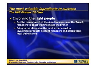 The most valuable ingredients to success:
The ING Piraeus 10 Case

 • Involving the right people
      o Get the commitment of the Area Managers and the Branch
        Managers to boost training inside the branch
      o Bring to the classroom the most experienced in
        investment products account managers and assign them
        local trainers role




Rome, 5 – 6 June 2007
Rome, 5 – 6 June 2007
3rd Annual E-Learning Conference for Financial Institutions
3rd Annual E-Learning Conference for Financial Institutions
 
