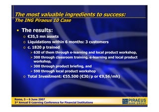 The most valuable ingredients to success:
The ING Piraeus 10 Case

 • The results:
      o €35,5 mn assets
      o Liquidations within 6 months: 3 customers
      o c. 1820 p trained
              630 of them through e-learning and local product workshop,
              300 through classroom training, e-learning and local product
              workshop,
              300 through product briefing, and
              590 through local product workshop
      o Total Investment: €55.500 (€30/p or €9,56/mh)




Rome, 5 – 6 June 2007
Rome, 5 – 6 June 2007
3rd Annual E-Learning Conference for Financial Institutions
3rd Annual E-Learning Conference for Financial Institutions
 