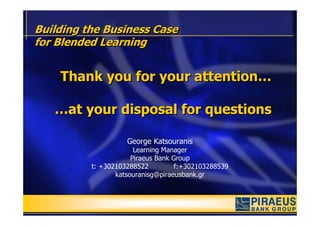 Building the Business Case
for Blended Learning


    Thank you for your attention…

   …at your disposal for questions

                    George Katsouranis
                       Learning Manager
                      Piraeus Bank Group
          t: +302103288522          f:+302103288539
                 katsouranisg@piraeusbank.gr
 