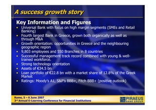 A success growth story
 Key Information and Figures
 • Universal Bank with focus on high margin segments (SMEs and Retail
   Banking)
 • Fourth largest Bank in Greece, grown both organically as well as
   through M&A
 • Growth orientation: opportunities in Greece and the neighbouring
   geographic region
 • 9,803 employees and 550 Branches in 8 countries
 • Successful management track record combined with young & well-
   trained workforce.
 • Strong technology orientation
 • Assets of €34.5 bn
 • Loan portfolio of €22.8 bn with a market share of 12.8% of the Greek
   Market
 • Ratings: Moody’s A1, S&P’s BBB+, Fitch BBB+ (positive outlook)



Rome, 5 – 6 June 2007
Rome, 5 – 6 June 2007
3rd Annual E-Learning Conference for Financial Institutions
3rd Annual E-Learning Conference for Financial Institutions
 