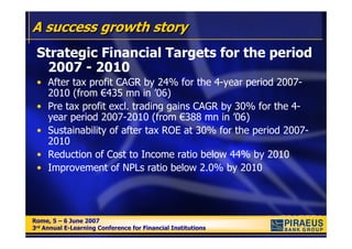A success growth story
 Strategic Financial Targets for the period
   2007 - 2010
 • After tax profit CAGR by 24% for the 4-year period 2007-
   2010 (from €435 mn in ’06)
 • Pre tax profit excl. trading gains CAGR by 30% for the 4-
   year period 2007-2010 (from €388 mn in ’06)
 • Sustainability of after tax ROE at 30% for the period 2007-
   2010
 • Reduction of Cost to Income ratio below 44% by 2010
 • Improvement of NPLs ratio below 2.0% by 2010




Rome, 5 – 6 June 2007
Rome, 5 – 6 June 2007
3rd Annual E-Learning Conference for Financial Institutions
3rd Annual E-Learning Conference for Financial Institutions
 