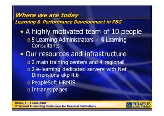 Where we are today
Learning & Performance Development in PBG

   • A highly motivated team of 10 people
        o 5 Learning Administrators + 4 Learning
          Consultants
   • Our resources and infrastructure
        o 2 main training centers and 4 regional
        o 2 e-learning dedicated servers with Net
          Dimensions ekp 4.6
        o PeopleSoft HRMIS
        o Intranet pages

Rome, 5 – 6 June 2007
Rome, 5 – 6 June 2007
3rd Annual E-Learning Conference for Financial Institutions
3rd Annual E-Learning Conference for Financial Institutions
 