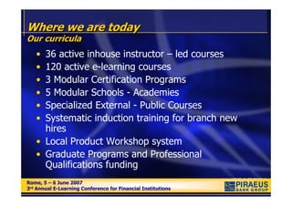 Where we are today
Our curricula
   • 36 active inhouse instructor – led courses
   • 120 active e-learning courses
   • 3 Modular Certification Programs
   • 5 Modular Schools - Academies
   • Specialized External - Public Courses
   • Systematic induction training for branch new
     hires
   • Local Product Workshop system
   • Graduate Programs and Professional
     Qualifications funding
Rome, 5 – 6 June 2007
Rome, 5 – 6 June 2007
3rd Annual E-Learning Conference for Financial Institutions
3rd Annual E-Learning Conference for Financial Institutions
 