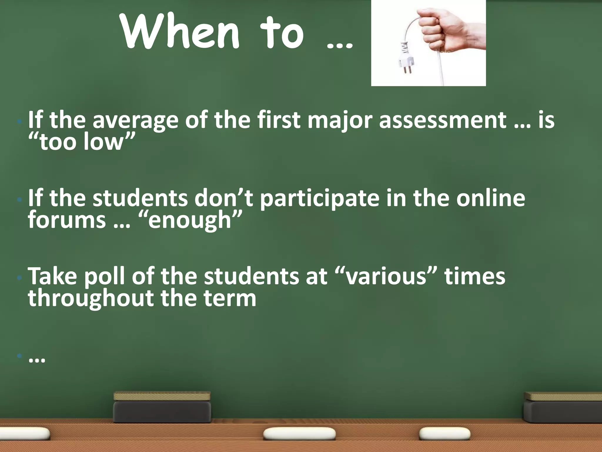When to …                  …
• If
   the average of the first major assessment … is
 “too low”

• If
   the students don’t participate in the online
 forums … “enough”

• Takepoll of the students at “various” times
 throughout the term

•…
 