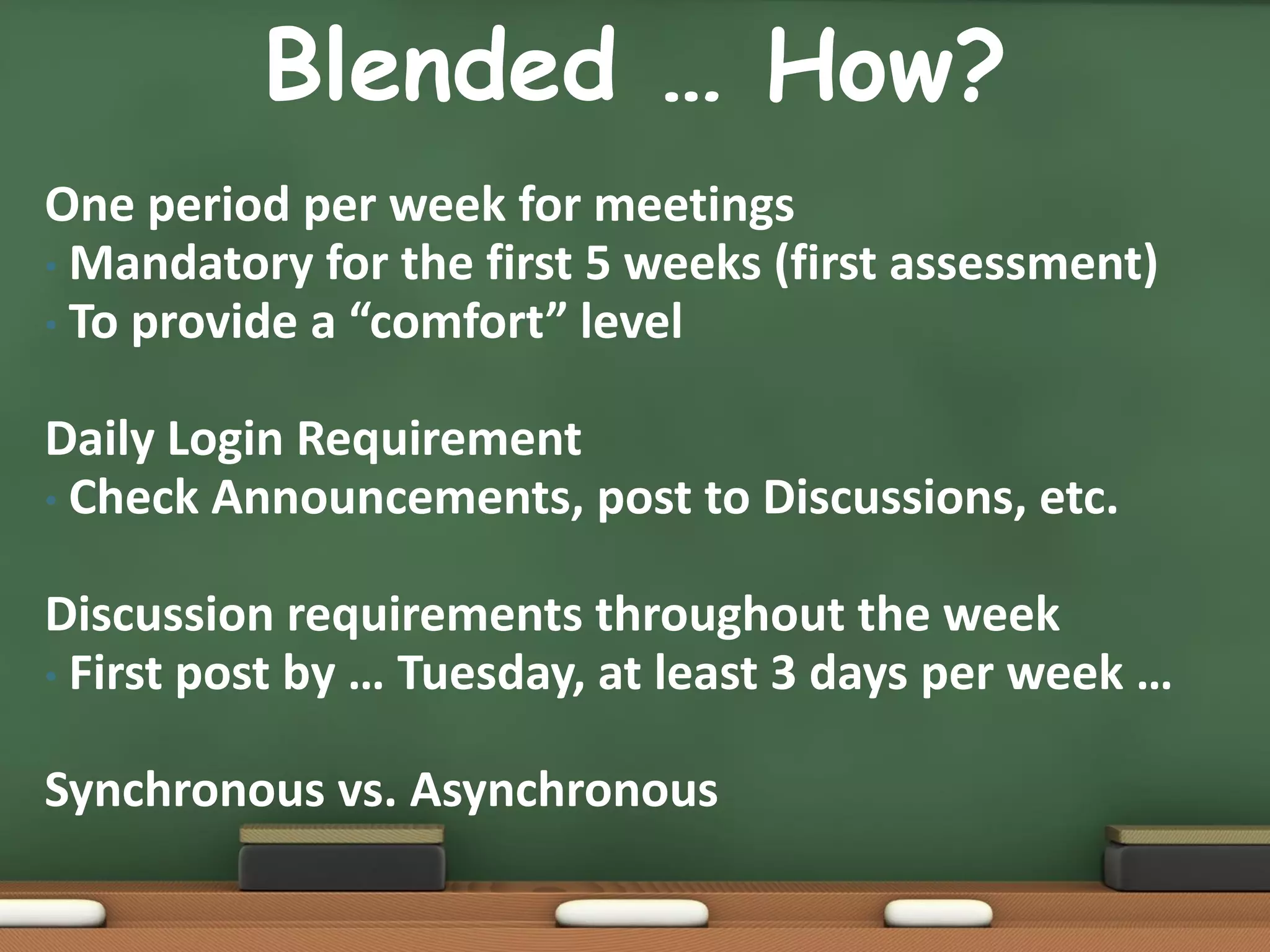 Blended … How?
One period per week for meetings
• Mandatory for the first 5 weeks (first assessment)
• To provide a “comfort” level


Daily Login Requirement
• Check Announcements, post to Discussions, etc.


Discussion requirements throughout the week
• First post by … Tuesday, at least 3 days per week …


Synchronous vs. Asynchronous
 