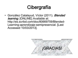 Cibergrafía
• González Catalayud, Víctor (2011). Blended
  learning. [ONLINE] Available at:
  http://es.scribd.com/doc/80669759/Blended-
  Learning-aprendizaje-semipresencial. [Last
  Accessed 10/03/2013].




                           ¡GRACIAS!
 