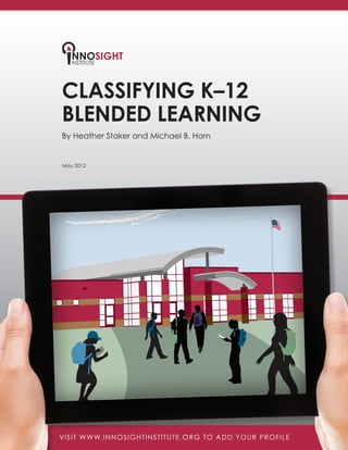 May 2012
Classifying K–12
Blended Learning
By Heather Staker and Michael B. Horn
VISIT WWW.INNOSIGHTINSTITUTE.ORG TO ADD YOUR PROFILEVISIT WWW.INNOSIGHTINSTITUTE.ORG TO ADD YOUR PROFILE
 