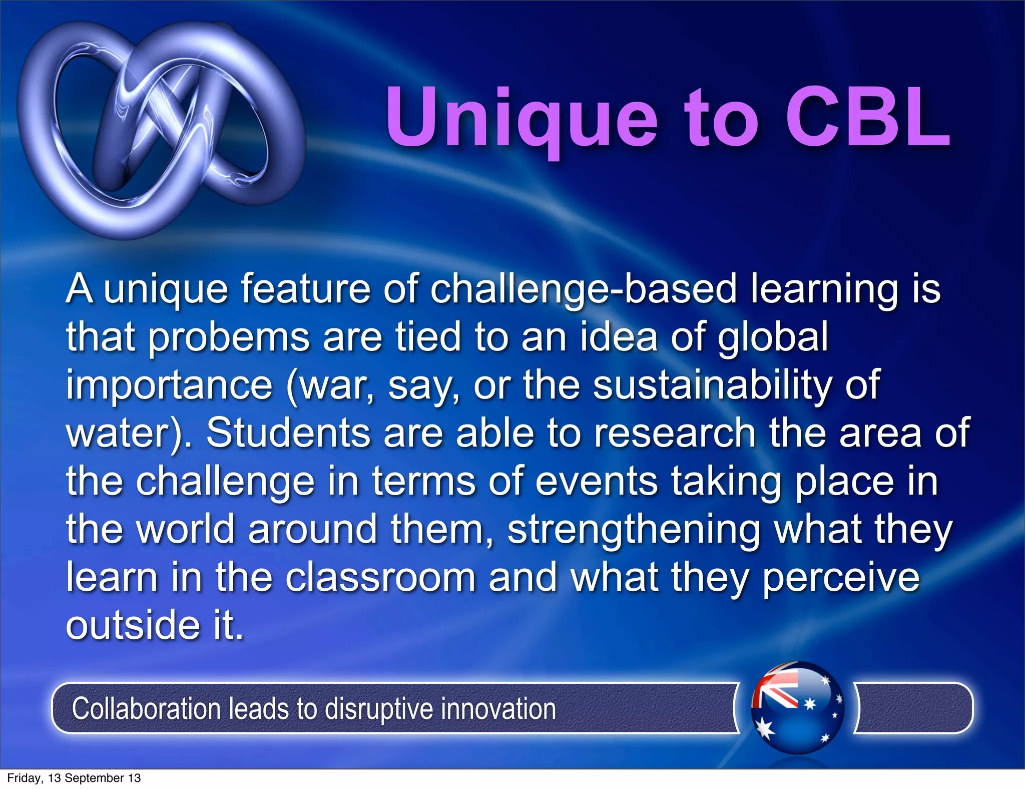Unique to CBL
A unique feature of challenge-based learning is
that probems are tied to an idea of global
importance (war, say, or the sustainability of
water). Students are able to research the area of
the challenge in terms of events taking place in
the world around them, strengthening what they
learn in the classroom and what they perceive
outside it.
Collaboration leads to disruptive innovation
Friday, 13 September 13
 
