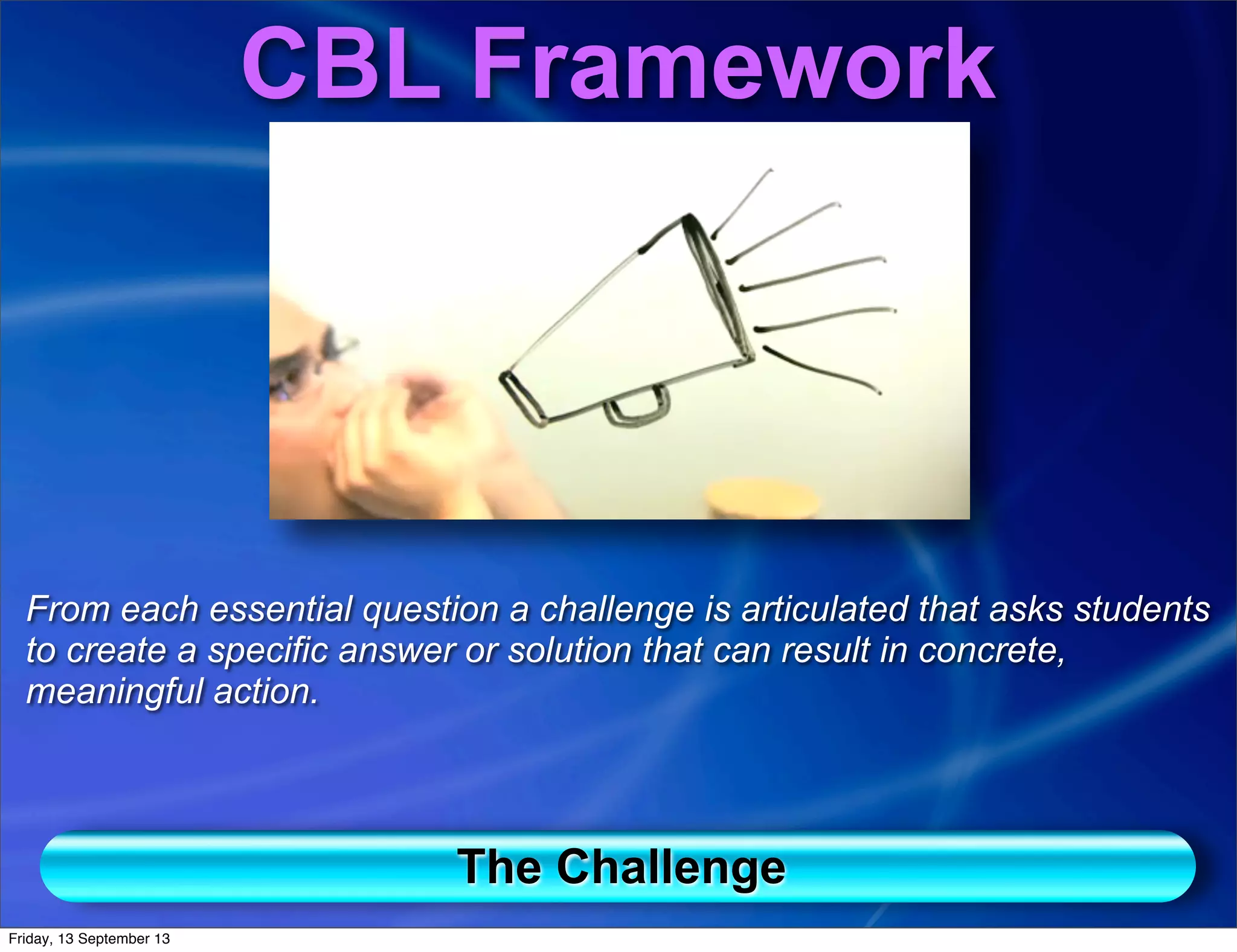 The Challenge
CBL Framework
From each essential question a challenge is articulated that asks students
to create a specific answer or solution that can result in concrete,
meaningful action.
Friday, 13 September 13
 
