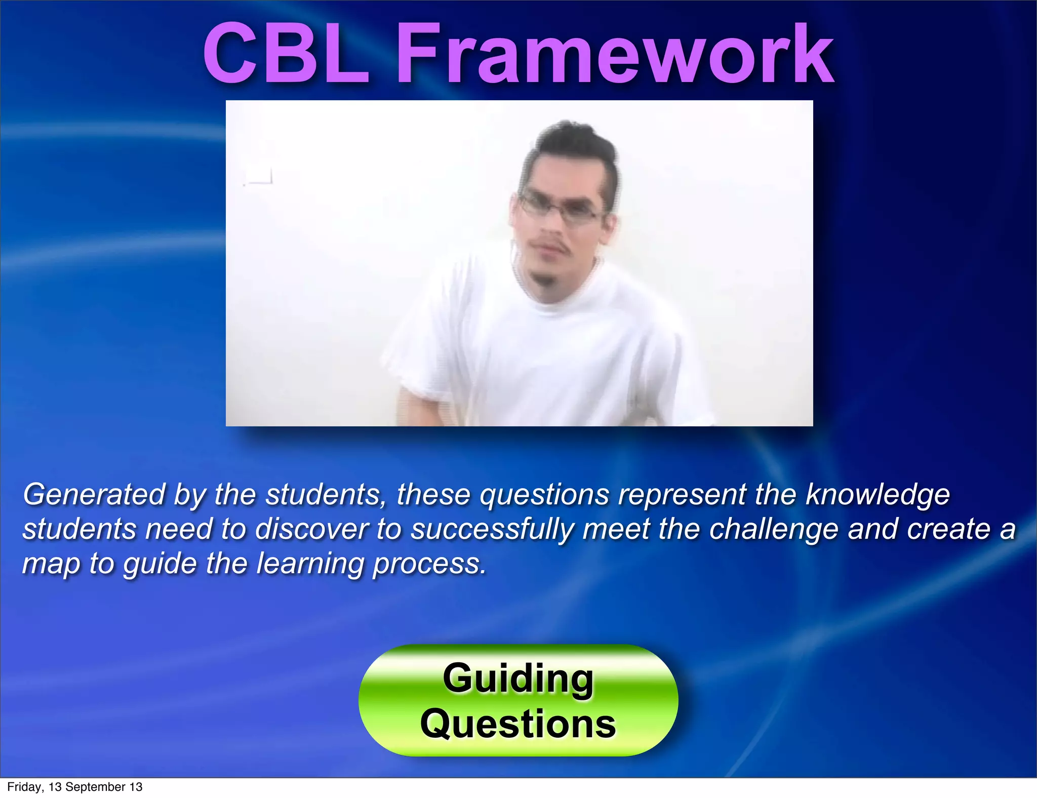 CBL Framework
Generated by the students, these questions represent the knowledge
students need to discover to successfully meet the challenge and create a
map to guide the learning process.
Guiding
Questions
Friday, 13 September 13
 