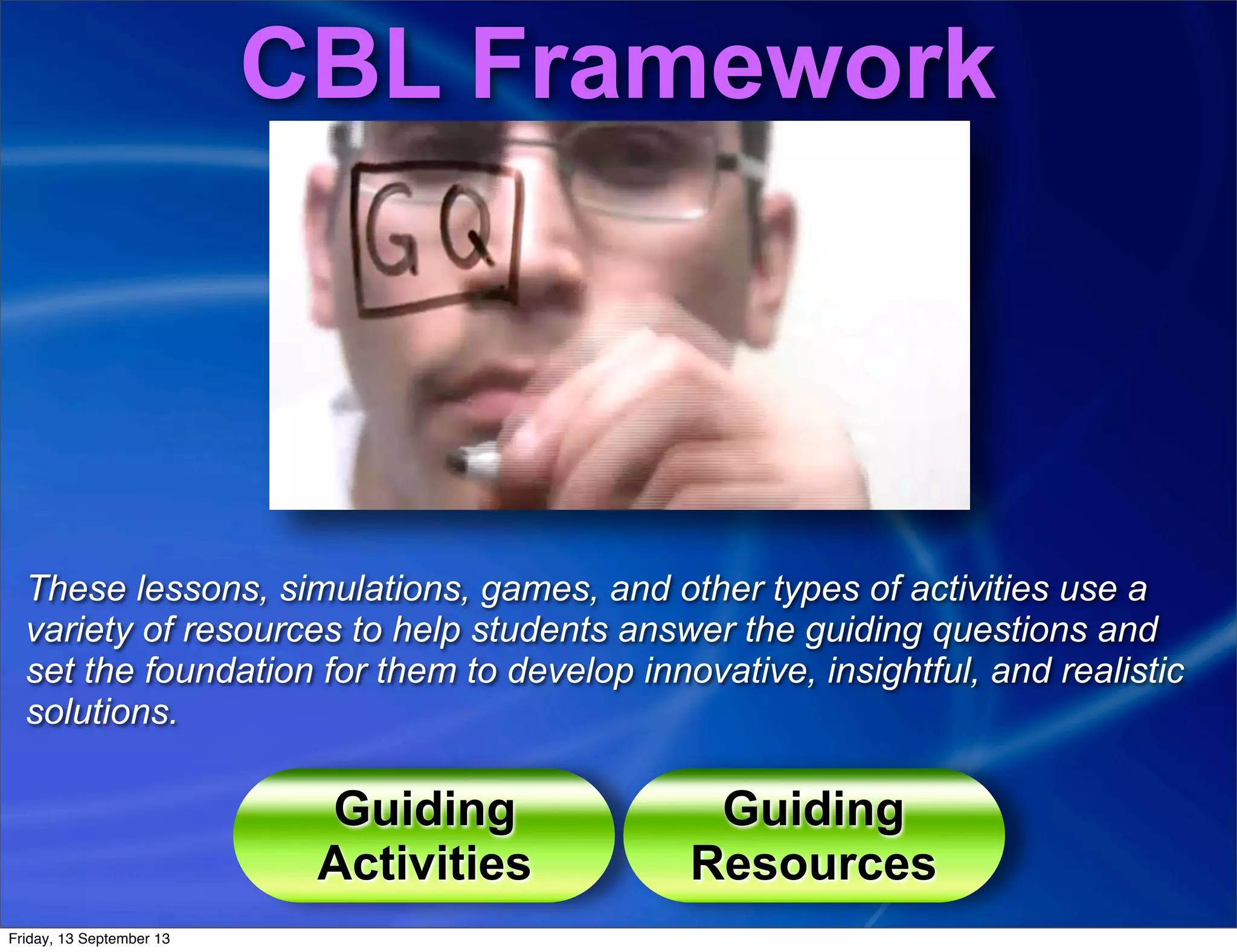 Guiding
Activities
Guiding
Resources
CBL Framework
These lessons, simulations, games, and other types of activities use a
variety of resources to help students answer the guiding questions and
set the foundation for them to develop innovative, insightful, and realistic
solutions.
Friday, 13 September 13
 