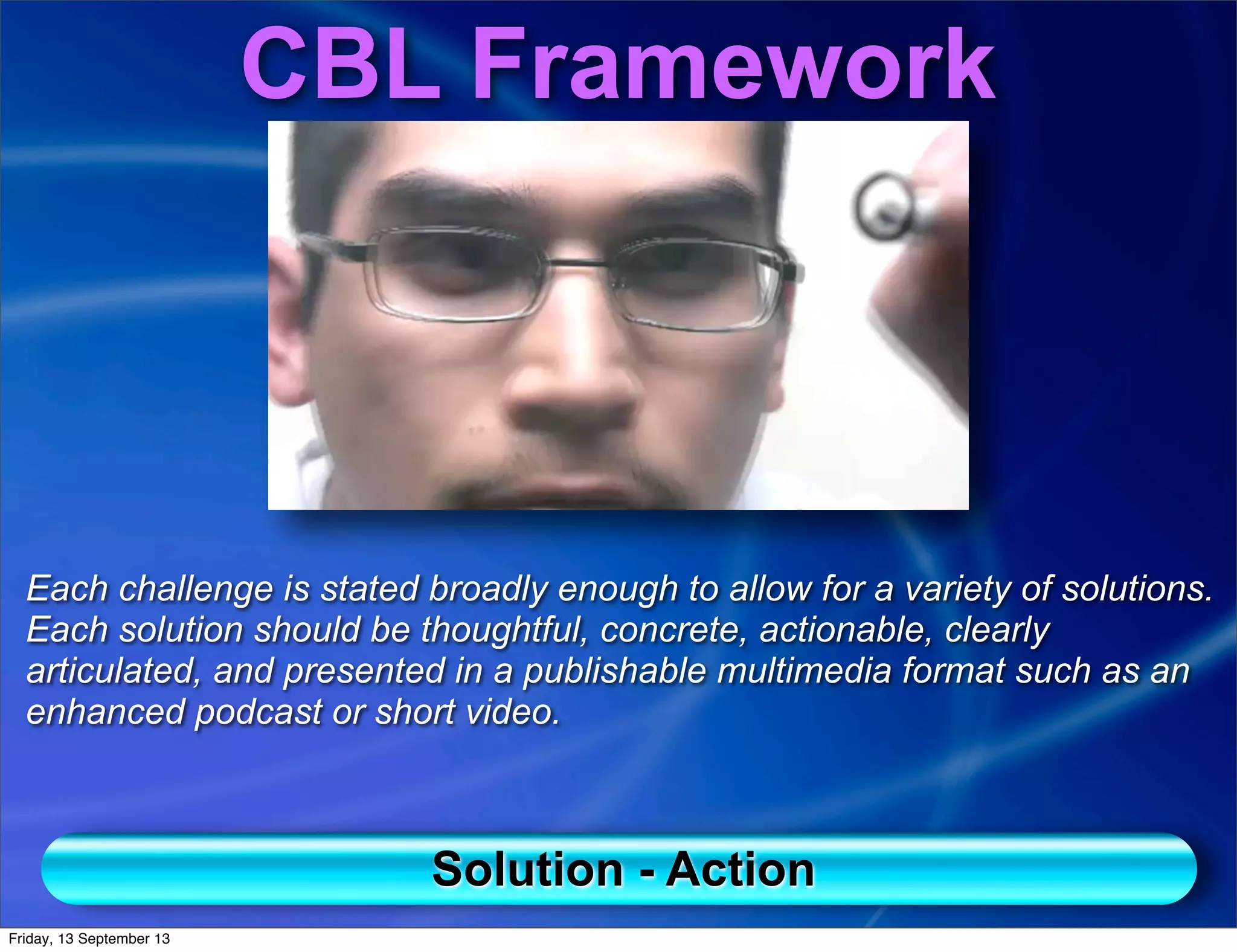 CBL Framework
Each challenge is stated broadly enough to allow for a variety of solutions.
Each solution should be thoughtful, concrete, actionable, clearly
articulated, and presented in a publishable multimedia format such as an
enhanced podcast or short video.
Solution - Action
Friday, 13 September 13
 