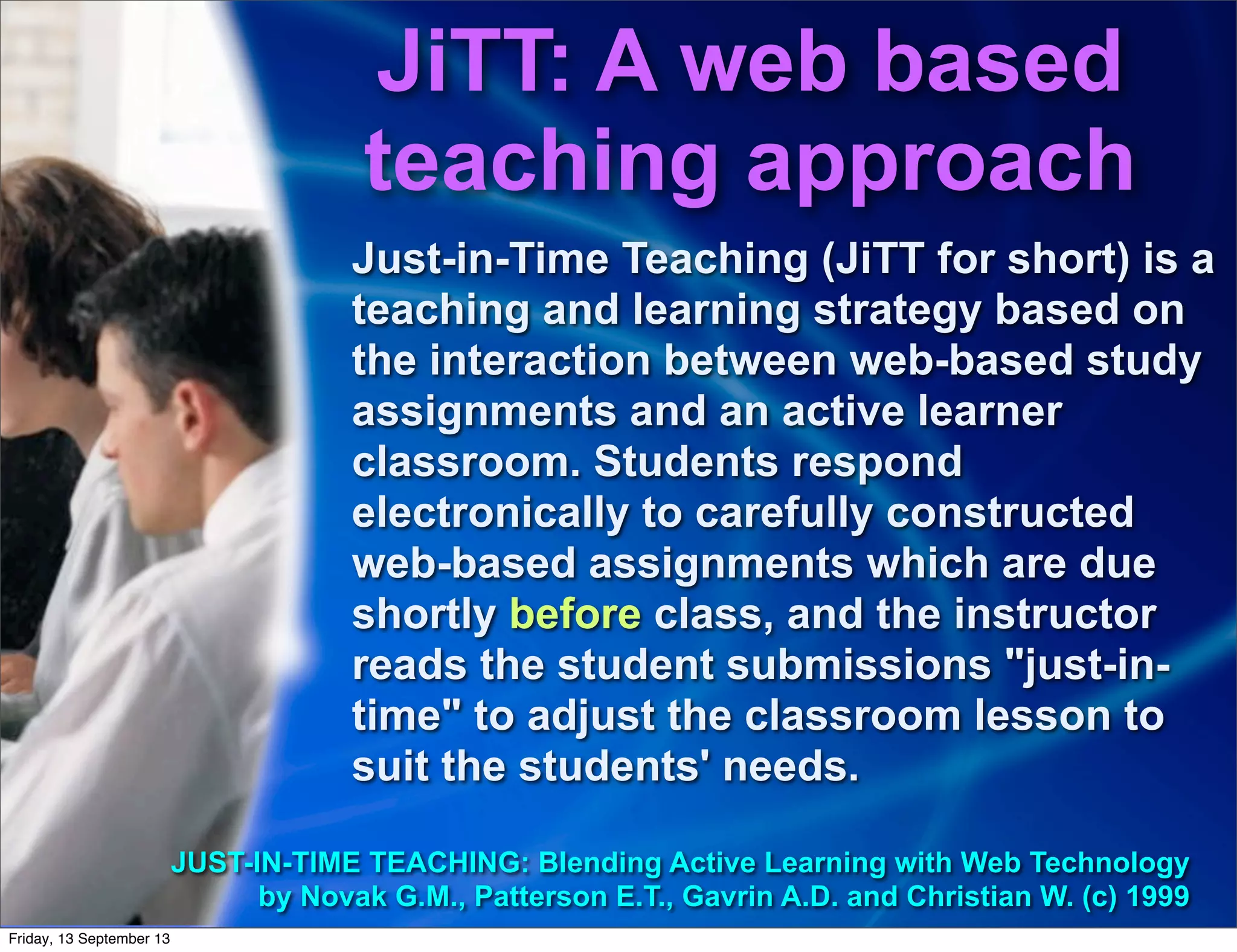 Just-in-Time Teaching (JiTT for short) is a
teaching and learning strategy based on
the interaction between web-based study
assignments and an active learner
classroom. Students respond
electronically to carefully constructed
web-based assignments which are due
shortly before class, and the instructor
reads the student submissions "just-in-
time" to adjust the classroom lesson to
suit the students' needs.
JUST-IN-TIME TEACHING: Blending Active Learning with Web Technology
by Novak G.M., Patterson E.T., Gavrin A.D. and Christian W. (c) 1999
JiTT: A web based
teaching approach
Friday, 13 September 13
 