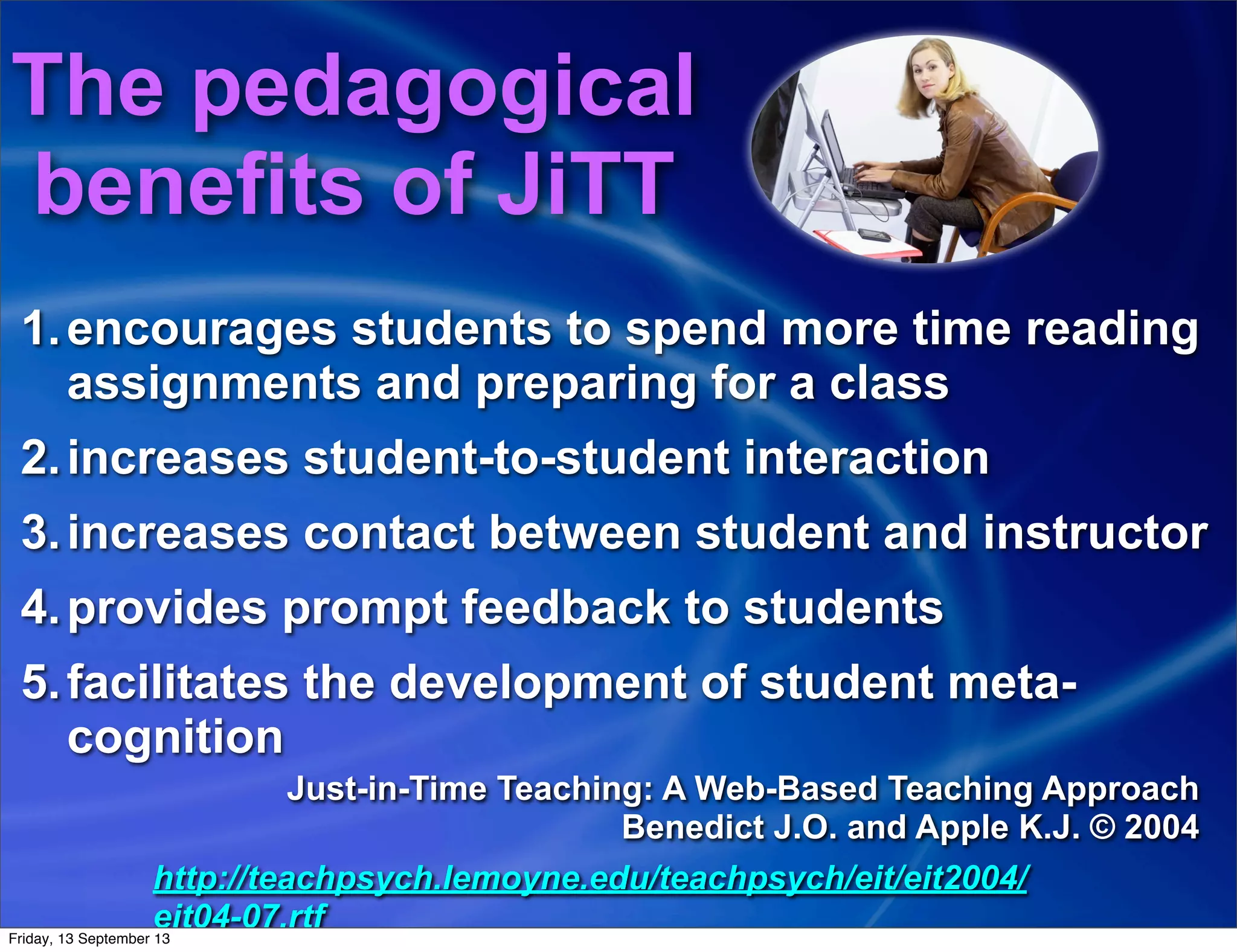 1.encourages students to spend more time reading
assignments and preparing for a class
2.increases student-to-student interaction
3.increases contact between student and instructor
4.provides prompt feedback to students
5.facilitates the development of student meta-
cognition
Just-in-Time Teaching: A Web-Based Teaching Approach
Benedict J.O. and Apple K.J. © 2004
http://teachpsych.lemoyne.edu/teachpsych/eit/eit2004/
eit04-07.rtf
The pedagogical
benefits of JiTT
Friday, 13 September 13
 