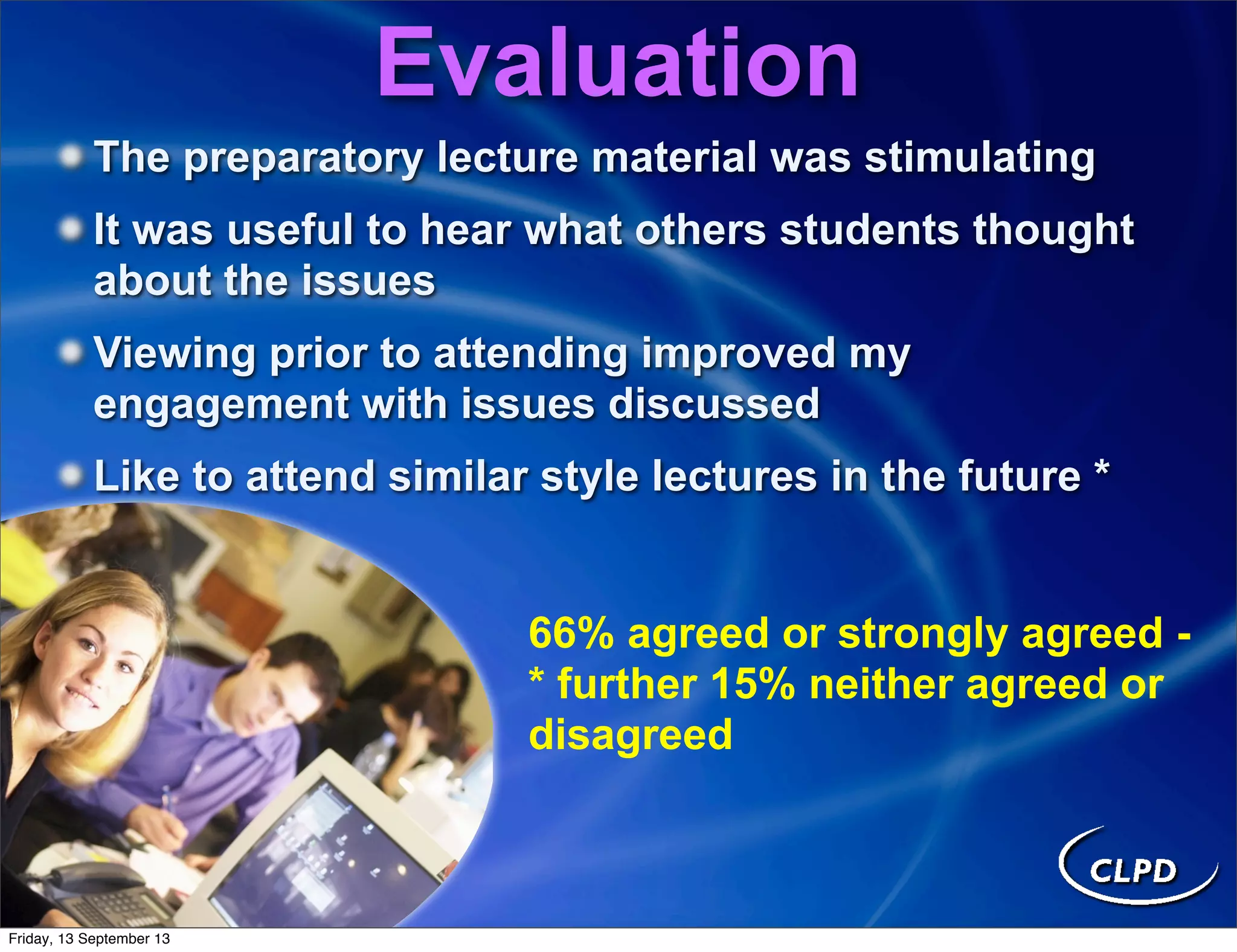 The preparatory lecture material was stimulating
It was useful to hear what others students thought
about the issues
Viewing prior to attending improved my
engagement with issues discussed
Like to attend similar style lectures in the future *
66% agreed or strongly agreed -
* further 15% neither agreed or
disagreed
Evaluation
Friday, 13 September 13
 