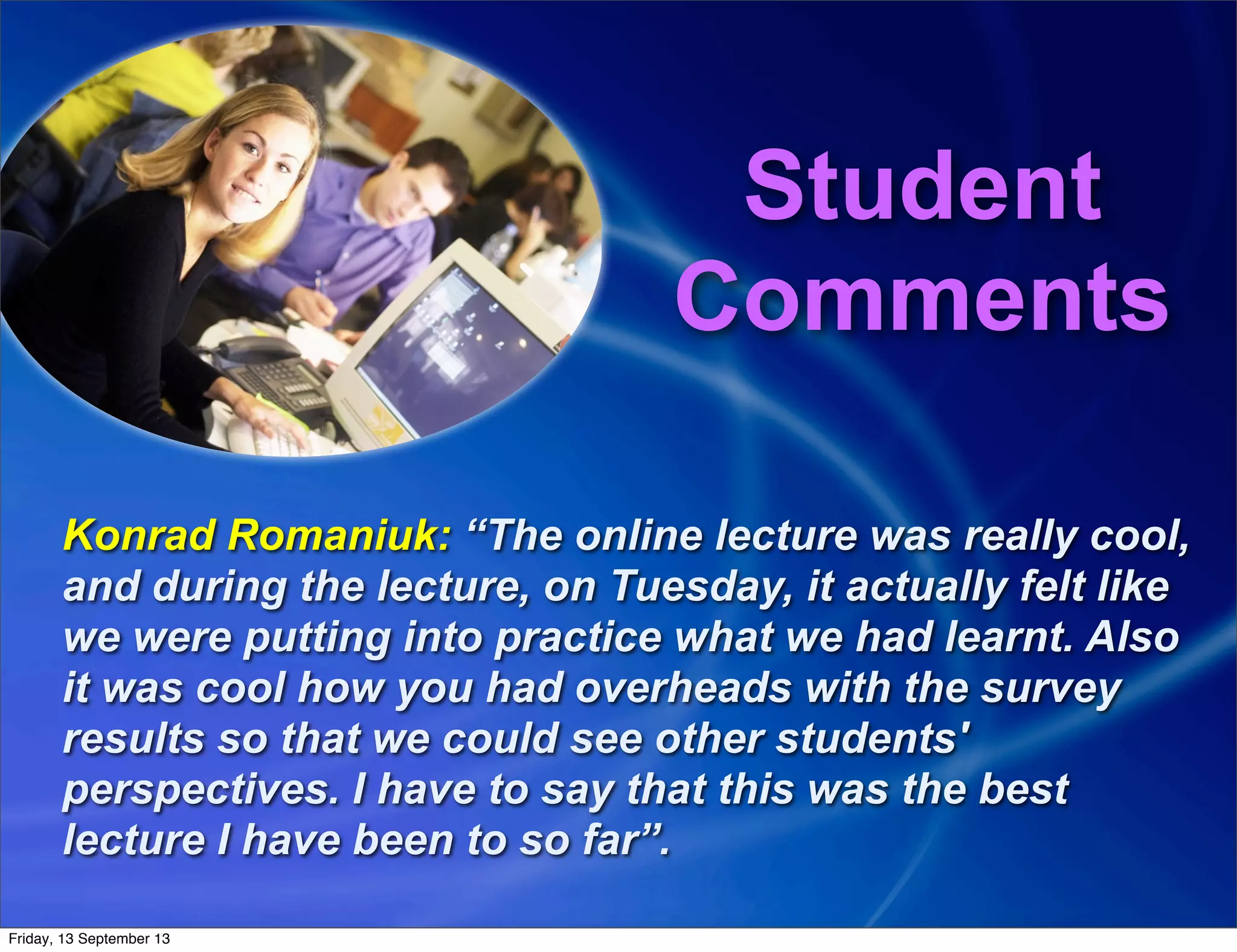 Student
Comments
Konrad Romaniuk: “The online lecture was really cool,
and during the lecture, on Tuesday, it actually felt like
we were putting into practice what we had learnt. Also
it was cool how you had overheads with the survey
results so that we could see other students'
perspectives. I have to say that this was the best
lecture I have been to so far”.
Friday, 13 September 13
 