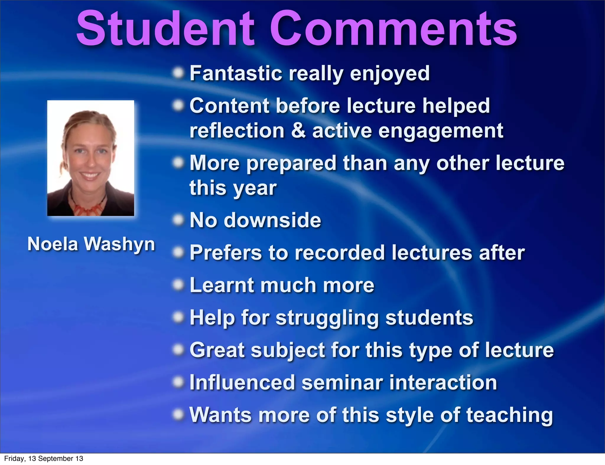 Student Comments
Fantastic really enjoyed
Content before lecture helped
reflection & active engagement
More prepared than any other lecture
this year
No downside
Prefers to recorded lectures after
Learnt much more
Help for struggling students
Great subject for this type of lecture
Influenced seminar interaction
Wants more of this style of teaching
Noela Washyn
Friday, 13 September 13
 