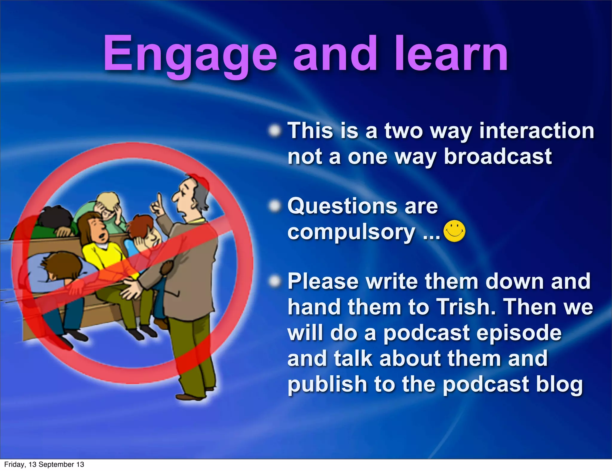 Engage and learn
This is a two way interaction
not a one way broadcast
Questions are
compulsory ...
Please write them down and
hand them to Trish. Then we
will do a podcast episode
and talk about them and
publish to the podcast blog
Friday, 13 September 13
 