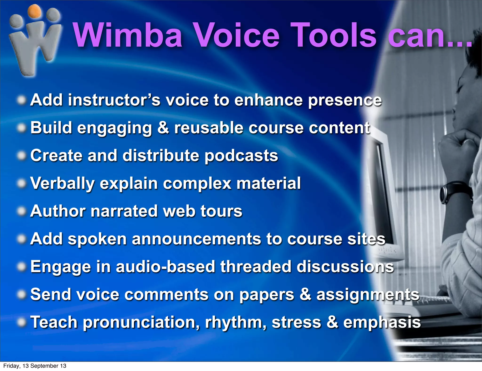 Add instructor’s voice to enhance presence
Build engaging & reusable course content
Create and distribute podcasts
Verbally explain complex material
Author narrated web tours
Add spoken announcements to course sites
Engage in audio-based threaded discussions
Send voice comments on papers & assignments
Teach pronunciation, rhythm, stress & emphasis
Wimba Voice Tools can...
Friday, 13 September 13
 