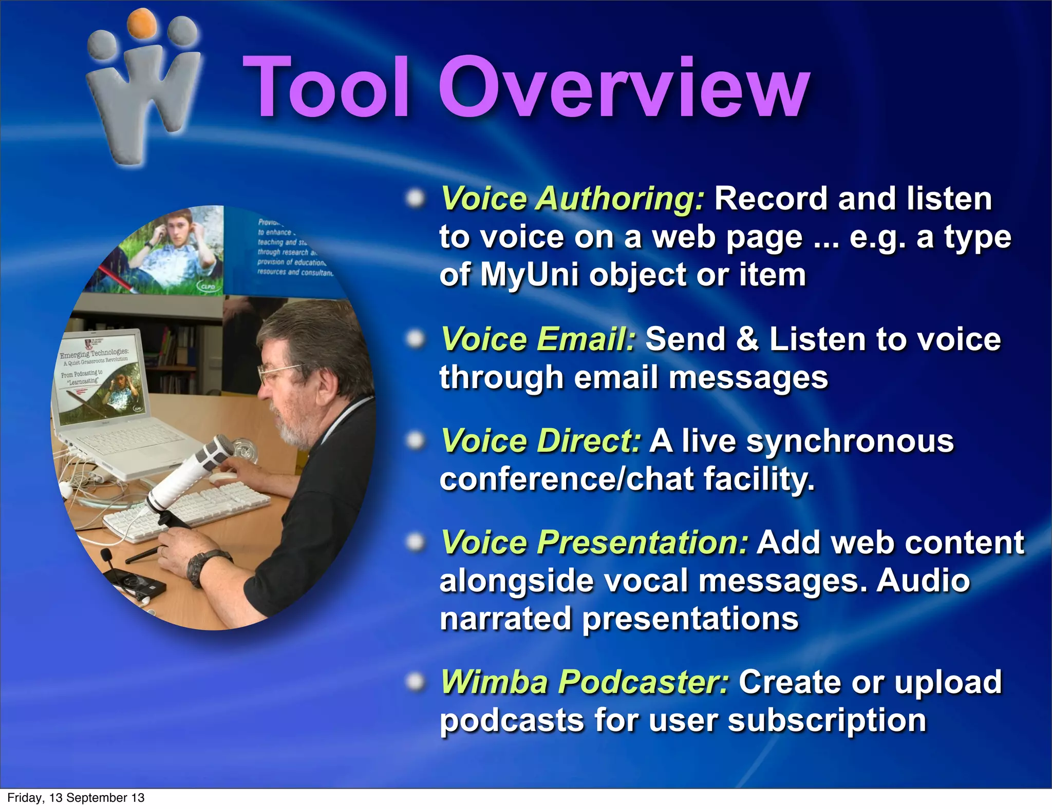 Tool Overview
Voice Authoring: Record and listen
to voice on a web page ... e.g. a type
of MyUni object or item
Voice Email: Send & Listen to voice
through email messages
Voice Direct: A live synchronous
conference/chat facility.
Voice Presentation: Add web content
alongside vocal messages. Audio
narrated presentations
Wimba Podcaster: Create or upload
podcasts for user subscription
Friday, 13 September 13
 