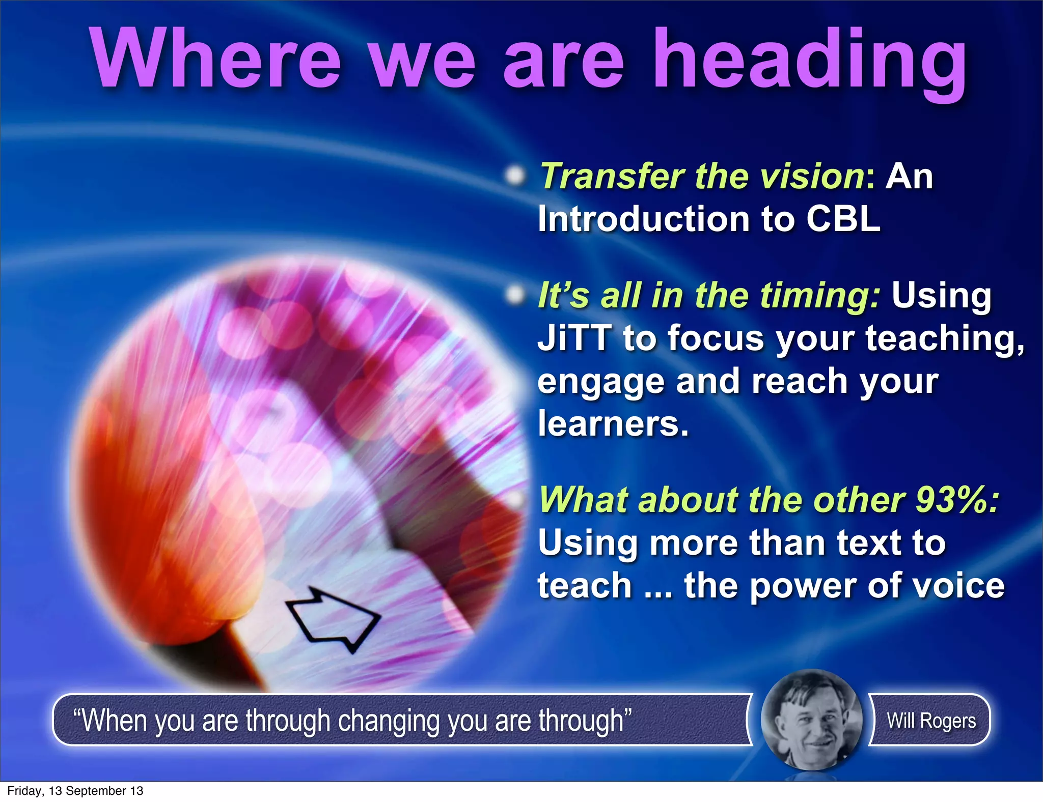 Transfer the vision: An
Introduction to CBL
It’s all in the timing: Using
JiTT to focus your teaching,
engage and reach your
learners.
What about the other 93%:
Using more than text to
teach ... the power of voice
Where we are heading
“When you are through changing you are through” Will Rogers
Friday, 13 September 13
 