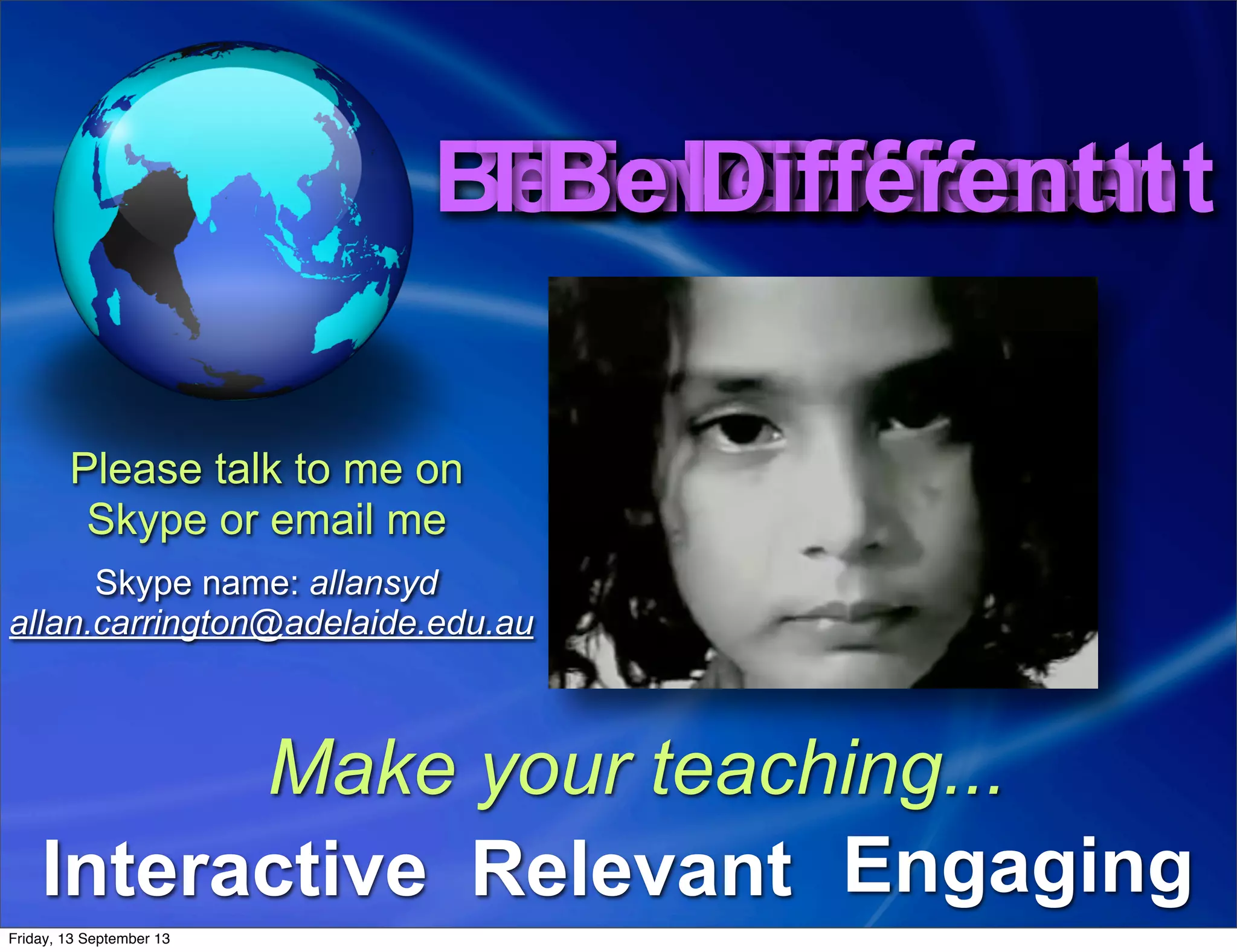 Feel DifferentBelieve DifferentThink DifferentDo DifferentFeel DifferentBelieve DifferentThink DifferentDo DifferentBe DifferentBe Different
Interactive EngagingRelevant
Make your teaching...
Please talk to me on
Skype or email me
Skype name: allansyd
allan.carrington@adelaide.edu.au
Friday, 13 September 13
 