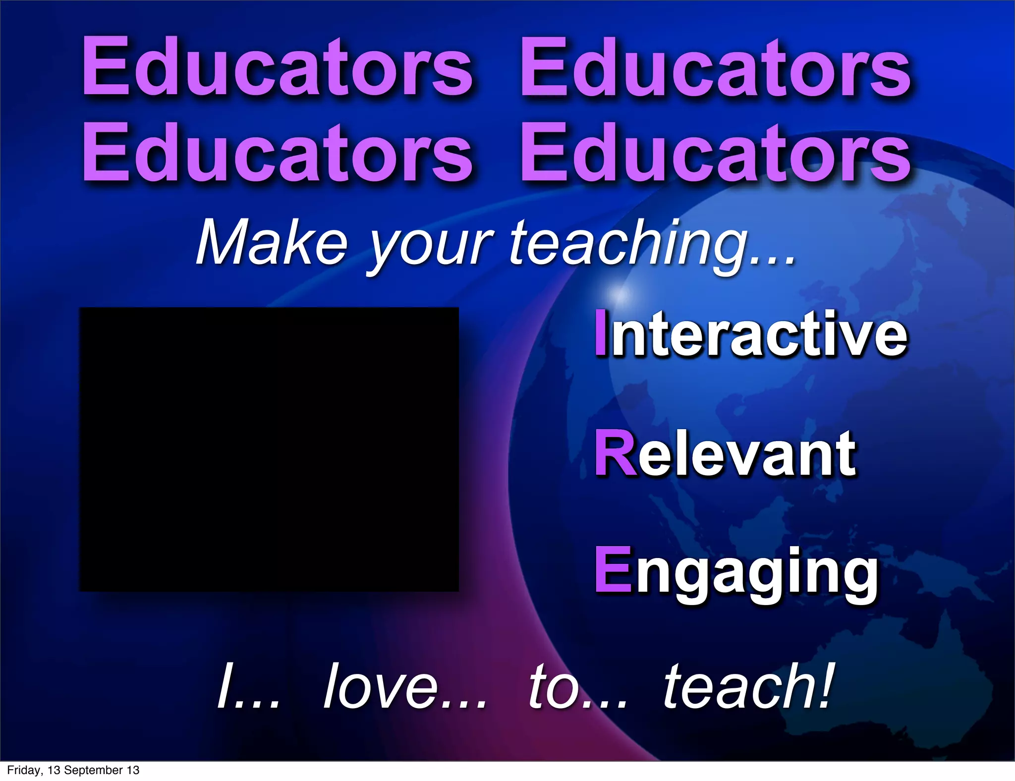 Interactive
Engaging
Relevant
to...
Educators Educators
Educators Educators
Educators Educators
Educators Educators
Educators Educators
Educators Educators
Make your teaching...
Interactive
Engaging
Relevant
Interactive
Engaging
Relevant
Interactive
Engaging
Relevant
Interactive
Engaging
Relevant
Interactive
Engaging
Relevant
Interactive
Engaging
Relevant
Interactive
Engaging
Relevant
love...I... teach!
Interactive
Relevant
Engaging
Friday, 13 September 13
 