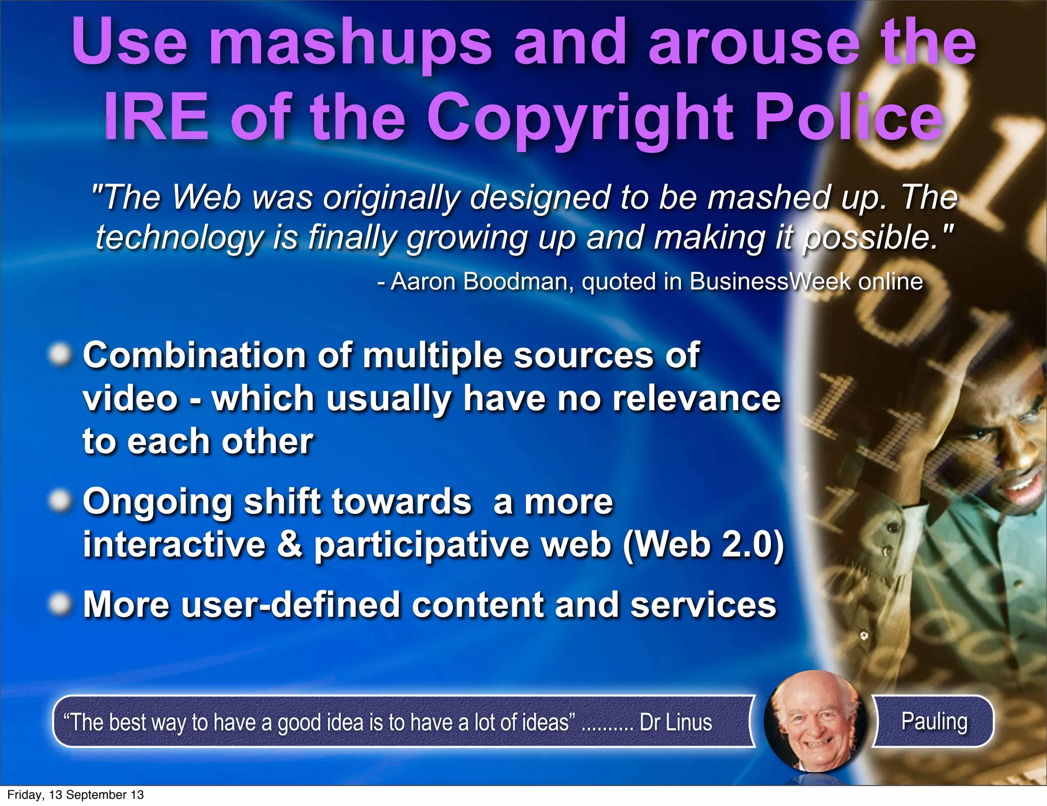 Use mashups and arouse the
IRE of the Copyright Police
Combination of multiple sources of
video - which usually have no relevance
to each other
Ongoing shift towards a more
interactive & participative web (Web 2.0)
More user-defined content and services
"The Web was originally designed to be mashed up. The
technology is finally growing up and making it possible."
- Aaron Boodman, quoted in BusinessWeek online
“The best way to have a good idea is to have a lot of ideas” .......... Dr Linus Pauling
Combination of multiple sources of
video - which usually have no relevance
to each other
Ongoing shift towards a more
interactive & participative web (Web 2.0)
More user-defined content and services
Friday, 13 September 13
 