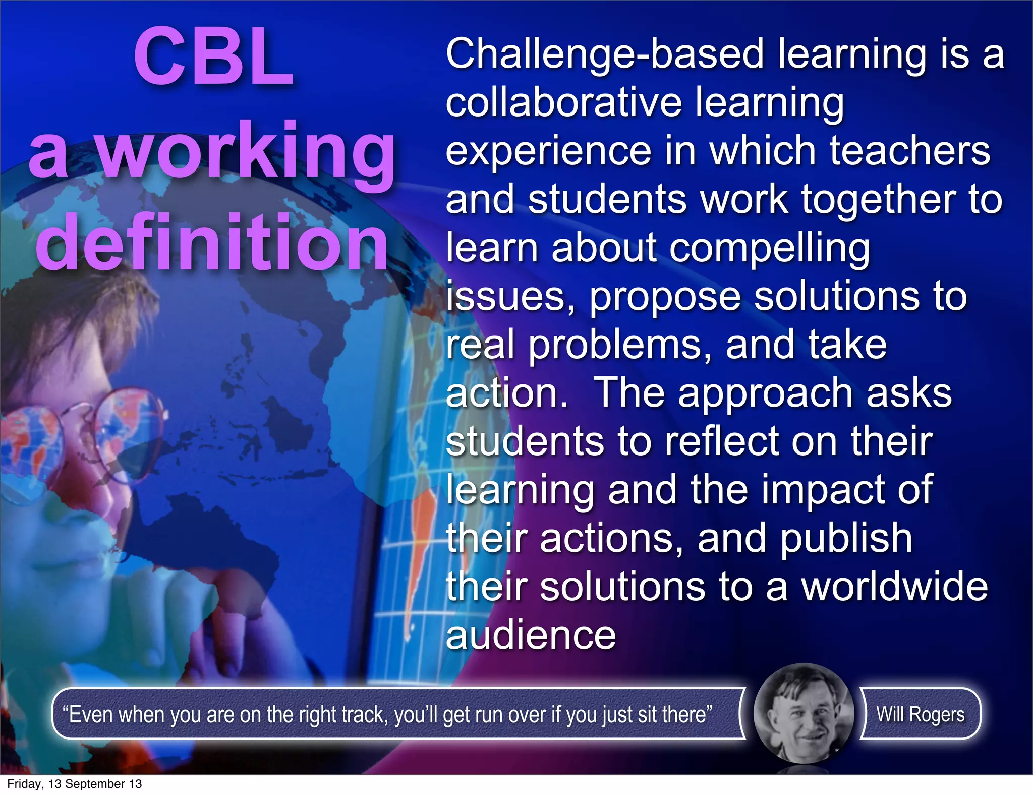 Challenge-based learning is a
collaborative learning
experience in which teachers
and students work together to
learn about compelling
issues, propose solutions to
real problems, and take
action. The approach asks
students to reflect on their
learning and the impact of
their actions, and publish
their solutions to a worldwide
audience
CBL
a working
definition
“Even when you are on the right track, you’ll get run over if you just sit there” Will Rogers
Friday, 13 September 13
 