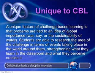 Unique to CBL
A unique feature of challenge-based learning is
that probems are tied to an idea of global
importance (war, say, or the sustainability of
water). Students are able to research the area of
the challenge in terms of events taking place in
the world around them, strengthening what they
learn in the classroom and what they perceive
outside it.
Collaboration leads to disruptive innovation
Friday, 13 September 13
 