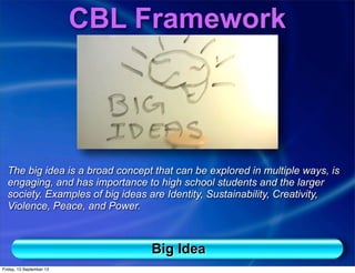 CBL Framework
The big idea is a broad concept that can be explored in multiple ways, is
engaging, and has importance to high school students and the larger
society. Examples of big ideas are Identity, Sustainability, Creativity,
Violence, Peace, and Power.
Big Idea
Friday, 13 September 13
 