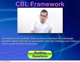 CBL Framework
Generated by the students, these questions represent the knowledge
students need to discover to successfully meet the challenge and create a
map to guide the learning process.
Guiding
Questions
Friday, 13 September 13
 