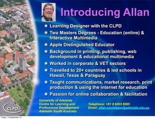 Introducing Allan
University of Adelaide
Centre for Learning and
Professional Development
Adelaide South Australia
Telephone: +61 8 8303 8085
Email: allan.carrington@adelaide.edu.au
Learning Designer with the CLPD
Two Masters Degrees - Education (online) &
Interactive Multimedia
Apple Distinguished Educator
Background in printing, publishing, web
development & educational multimedia
Worked in corporate & VET sectors
Travelled to 20+ countries & led schools in
Hawaii, Texas & Paraguay
Taught communications, market research, print
production & using the internet for education
Passion for online collaboration & facilitation
Learning Designer with the CLPD
Two Masters Degrees - Education (online) &
Interactive Multimedia
Apple Distinguished Educator
Background in printing, publishing, web
development & educational multimedia
Worked in corporate & VET sectors
Travelled to 20+ countries & led schools in
Hawaii, Texas & Paraguay
Taught communications, market research, print
production & using the internet for education
Passion for online collaboration & facilitation
Friday, 13 September 13
 