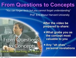 From Questions to Concepts
“You can forget facts but you cannot forget understanding”
Prof Eric Mazur Harvard University
After the video be
prepared to share:
What grabs you as
the concept most
valuable to you
Any “ah ahas” ....
personal revelations
Friday, 13 September 13
 