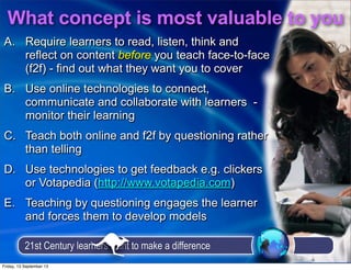 What concept is most valuable to you
21st Century learners want to make a difference
A. Require learners to read, listen, think and
reflect on content before you teach face-to-face
(f2f) - find out what they want you to cover
B. Use online technologies to connect,
communicate and collaborate with learners -
monitor their learning
C. Teach both online and f2f by questioning rather
than telling
D. Use technologies to get feedback e.g. clickers
or Votapedia (http://www.votapedia.com)
E. Teaching by questioning engages the learner
and forces them to develop models
A. Require learners to read, listen, think and
reflect on content before you teach face-to-face
(f2f) - find out what they want you to cover
B. Use online technologies to connect,
communicate and collaborate with learners -
monitor their learning
C. Teach both online and f2f by questioning rather
than telling
D. Use technologies to get feedback e.g. clickers
or Votapedia (http://www.votapedia.com)
E. Teaching by questioning engages the learner
and forces them to develop models
Friday, 13 September 13
 