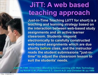 Just-in-Time Teaching (JiTT for short) is a
teaching and learning strategy based on
the interaction between web-based study
assignments and an active learner
classroom. Students respond
electronically to carefully constructed
web-based assignments which are due
shortly before class, and the instructor
reads the student submissions "just-in-
time" to adjust the classroom lesson to
suit the students' needs.
JUST-IN-TIME TEACHING: Blending Active Learning with Web Technology
by Novak G.M., Patterson E.T., Gavrin A.D. and Christian W. (c) 1999
JiTT: A web based
teaching approach
Friday, 13 September 13
 