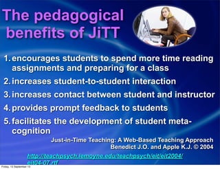 1.encourages students to spend more time reading
assignments and preparing for a class
2.increases student-to-student interaction
3.increases contact between student and instructor
4.provides prompt feedback to students
5.facilitates the development of student meta-
cognition
Just-in-Time Teaching: A Web-Based Teaching Approach
Benedict J.O. and Apple K.J. © 2004
http://teachpsych.lemoyne.edu/teachpsych/eit/eit2004/
eit04-07.rtf
The pedagogical
benefits of JiTT
Friday, 13 September 13
 