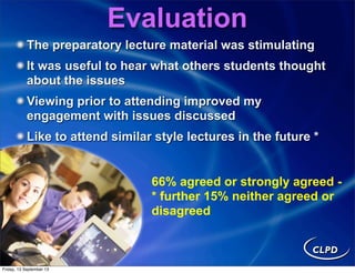 The preparatory lecture material was stimulating
It was useful to hear what others students thought
about the issues
Viewing prior to attending improved my
engagement with issues discussed
Like to attend similar style lectures in the future *
66% agreed or strongly agreed -
* further 15% neither agreed or
disagreed
Evaluation
Friday, 13 September 13
 